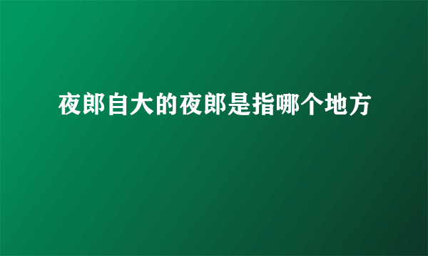 夜郎自大的夜郎是指哪个地方