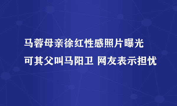 马蓉母亲徐红性感照片曝光 可其父叫马阳卫 网友表示担忧