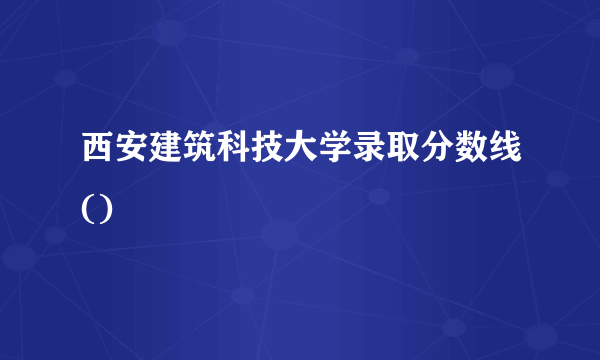 西安建筑科技大学录取分数线()