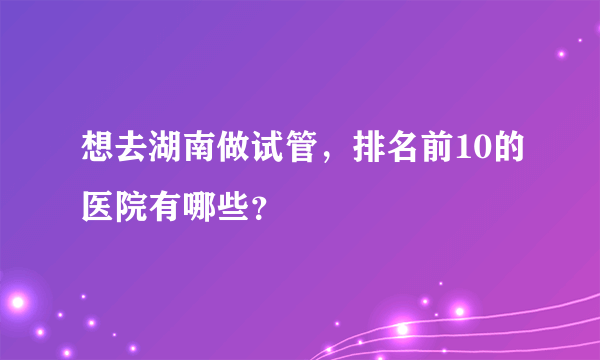 想去湖南做试管，排名前10的医院有哪些？