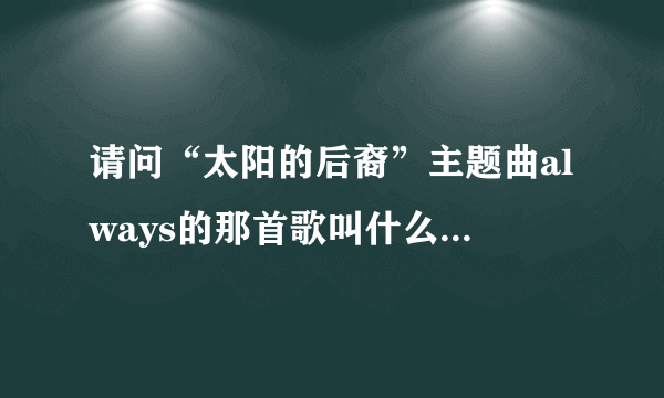 请问“太阳的后裔”主题曲always的那首歌叫什么名字？谁能有全一点的曲名？谢谢了