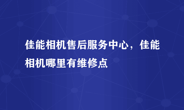 佳能相机售后服务中心，佳能相机哪里有维修点