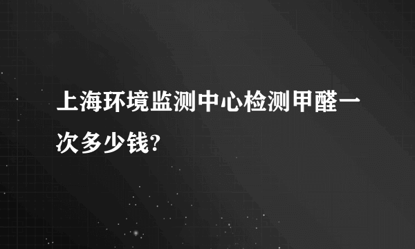 上海环境监测中心检测甲醛一次多少钱?