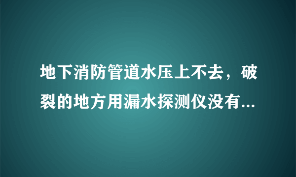 地下消防管道水压上不去，破裂的地方用漏水探测仪没有检测出？