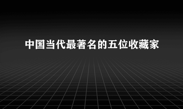 中国当代最著名的五位收藏家