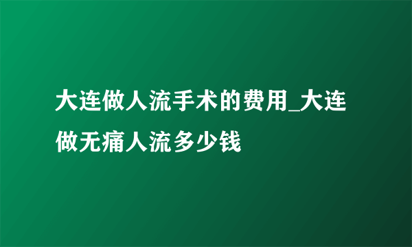 大连做人流手术的费用_大连做无痛人流多少钱