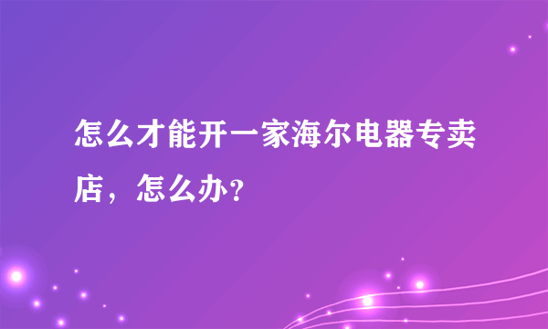 怎么才能开一家海尔电器专卖店，怎么办？