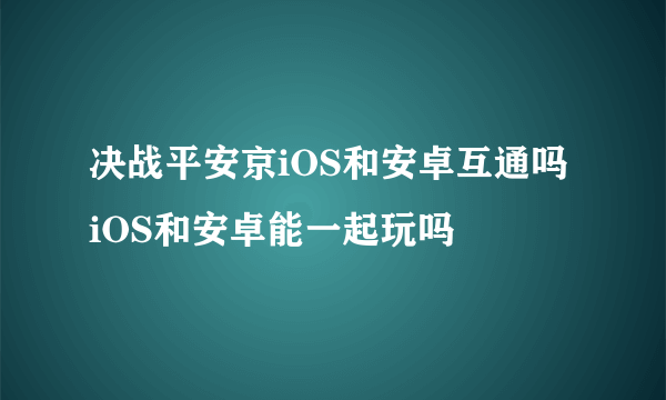 决战平安京iOS和安卓互通吗 iOS和安卓能一起玩吗