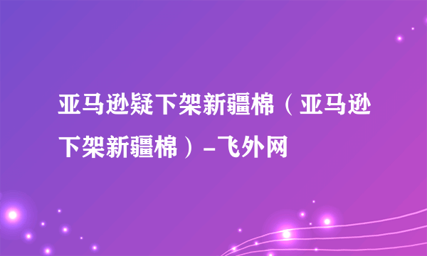 亚马逊疑下架新疆棉（亚马逊下架新疆棉）-飞外网