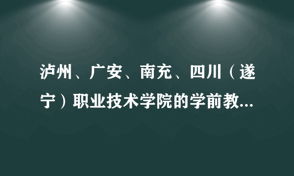 泸州、广安、南充、四川（遂宁）职业技术学院的学前教育那个最好？