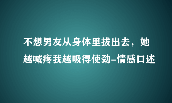 不想男友从身体里拔出去，她越喊疼我越吸得使劲-情感口述