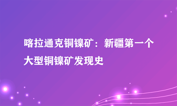 喀拉通克铜镍矿：新疆第一个大型铜镍矿发现史