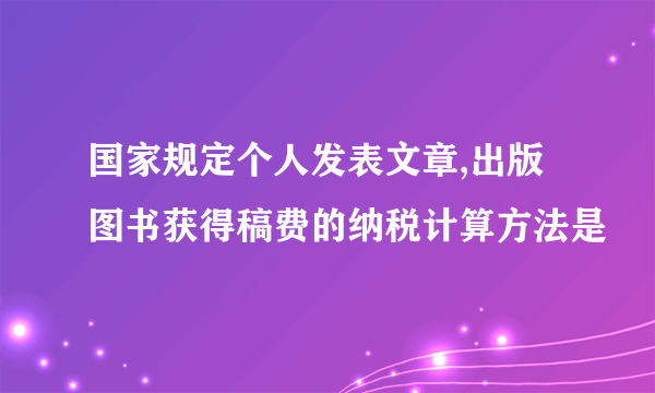 国家规定个人发表文章,出版图书获得稿费的纳税计算方法是