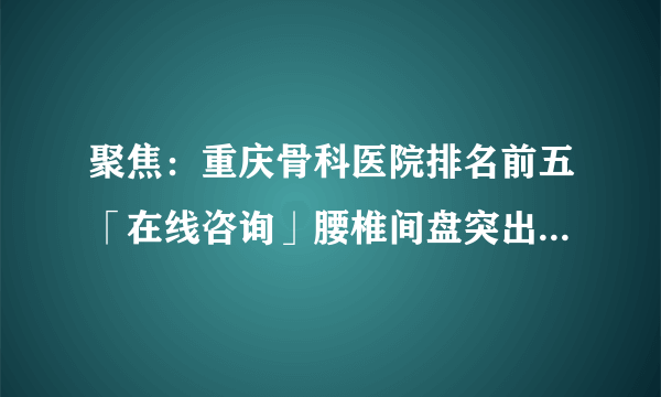 聚焦：重庆骨科医院排名前五「在线咨询」腰椎间盘突出有什么特点