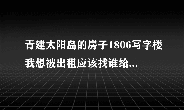 青建太阳岛的房子1806写字楼我想被出租应该找谁给我个联系方式好吗？