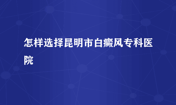 怎样选择昆明市白癜风专科医院