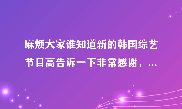 麻烦大家谁知道新的韩国综艺节目高告诉一下非常感谢，最好是有韩国男子偶像组合的，谢谢！