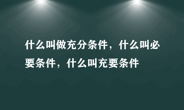 什么叫做充分条件，什么叫必要条件，什么叫充要条件