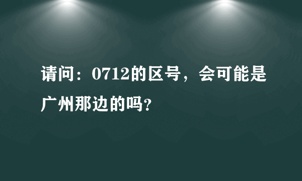 请问：0712的区号，会可能是广州那边的吗？