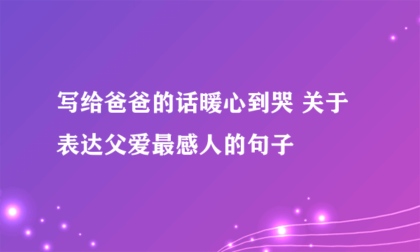 写给爸爸的话暖心到哭 关于表达父爱最感人的句子