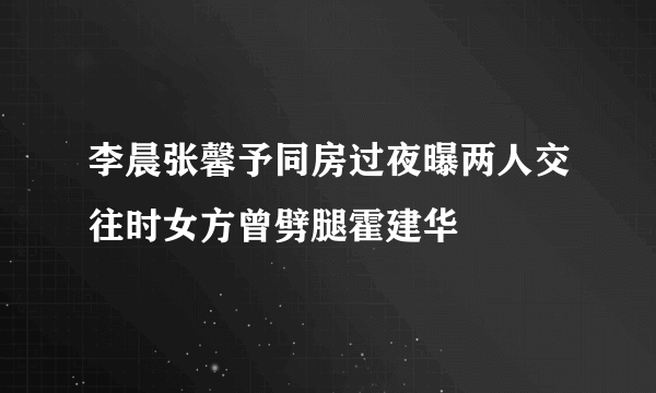 李晨张馨予同房过夜曝两人交往时女方曾劈腿霍建华