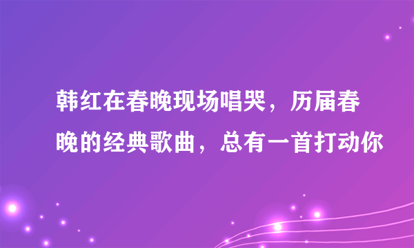 韩红在春晚现场唱哭，历届春晚的经典歌曲，总有一首打动你