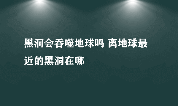 黑洞会吞噬地球吗 离地球最近的黑洞在哪