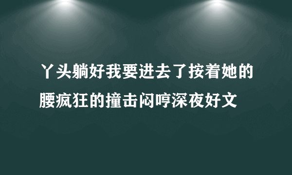 丫头躺好我要进去了按着她的腰疯狂的撞击闷哼深夜好文