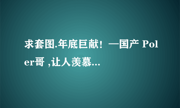 求套图.年底巨献！—国产 Poler哥 ,让人羡慕的 Poler哥13个系列精选~~或解压密码你懂的