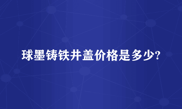 球墨铸铁井盖价格是多少?