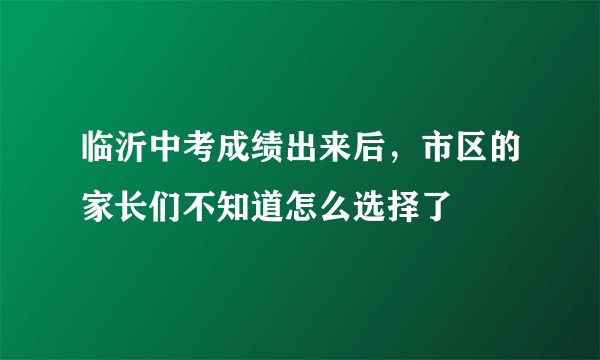 临沂中考成绩出来后，市区的家长们不知道怎么选择了