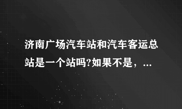 济南广场汽车站和汽车客运总站是一个站吗?如果不是，那相距多远？