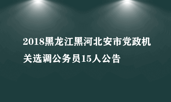 2018黑龙江黑河北安市党政机关选调公务员15人公告