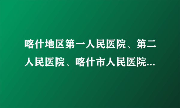 喀什地区第一人民医院、第二人民医院、喀什市人民医院就诊须知