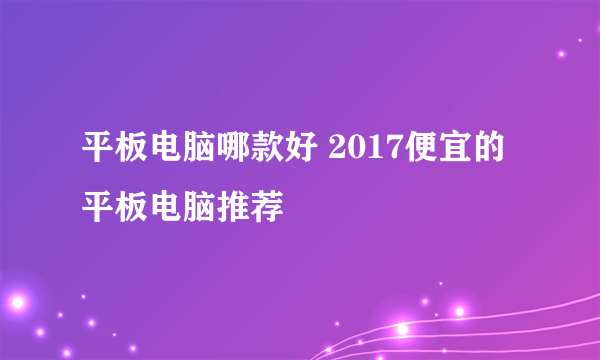 平板电脑哪款好 2017便宜的平板电脑推荐