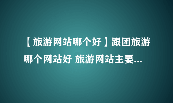 【旅游网站哪个好】跟团旅游哪个网站好 旅游网站主要有哪些功能