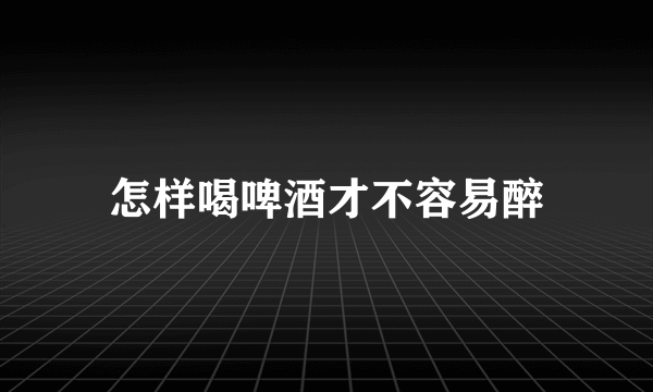 怎样喝啤酒才不容易醉