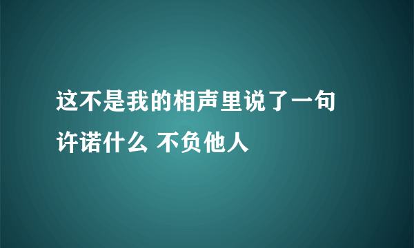 这不是我的相声里说了一句 许诺什么 不负他人