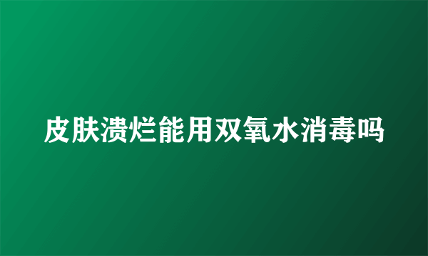 皮肤溃烂能用双氧水消毒吗