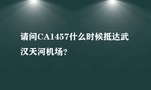 请问CA1457什么时候抵达武汉天河机场？