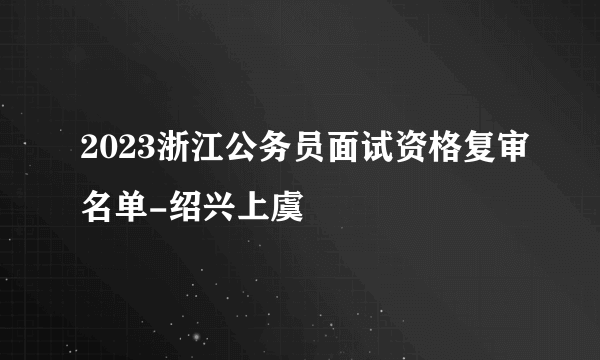 2023浙江公务员面试资格复审名单-绍兴上虞