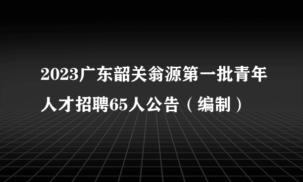 2023广东韶关翁源第一批青年人才招聘65人公告（编制）