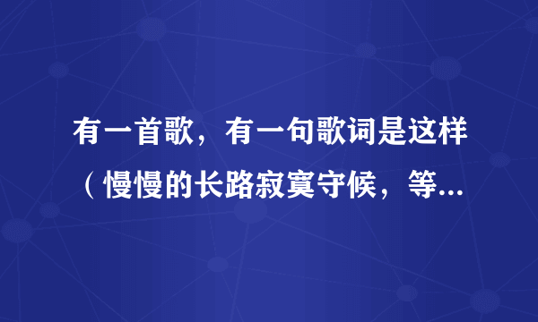 有一首歌，有一句歌词是这样（慢慢的长路寂寞守候，等着你回来我最亲爱的）请问有知道的吗？