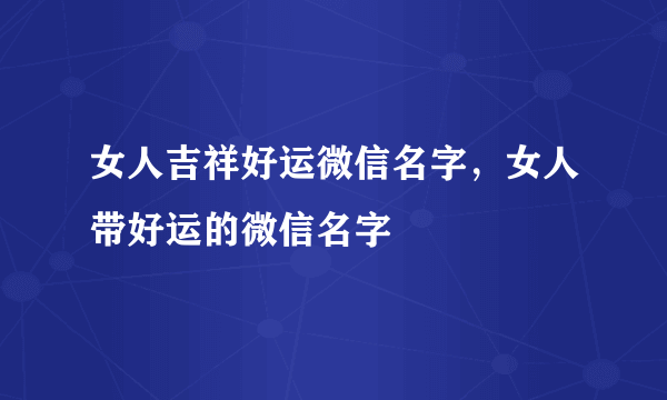 女人吉祥好运微信名字，女人带好运的微信名字