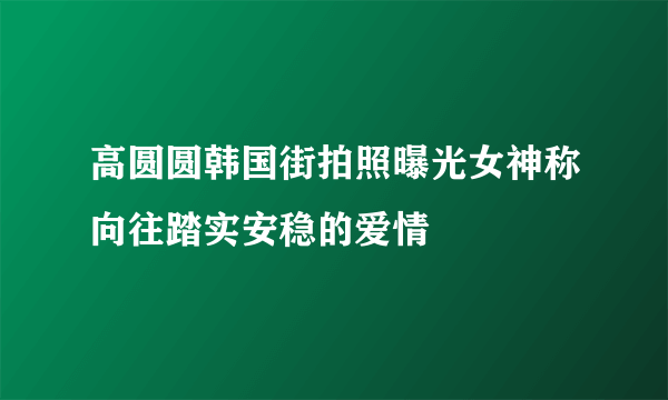 高圆圆韩国街拍照曝光女神称向往踏实安稳的爱情