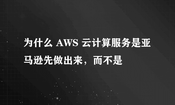 为什么 AWS 云计算服务是亚马逊先做出来，而不是