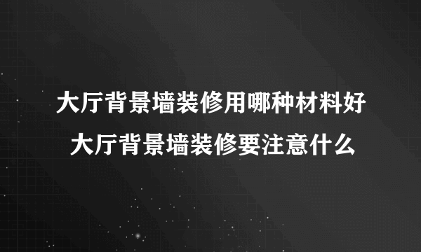 大厅背景墙装修用哪种材料好  大厅背景墙装修要注意什么