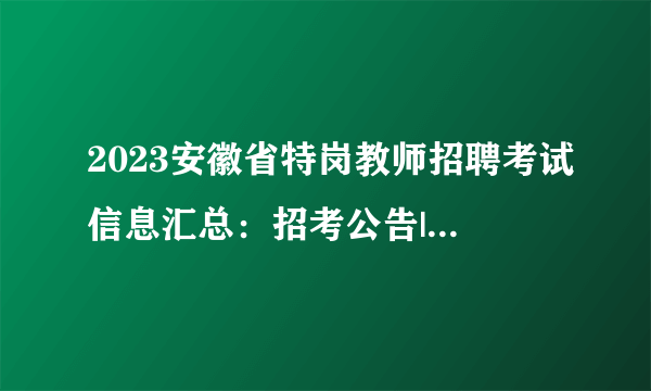 2023安徽省特岗教师招聘考试信息汇总：招考公告|职位表|报名入口|成绩查询|面试时间专题