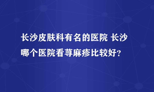 长沙皮肤科有名的医院 长沙哪个医院看荨麻疹比较好？