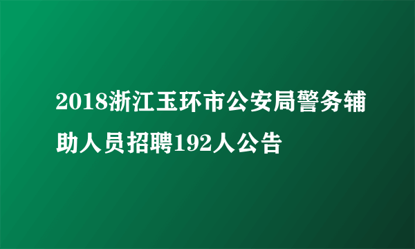 2018浙江玉环市公安局警务辅助人员招聘192人公告